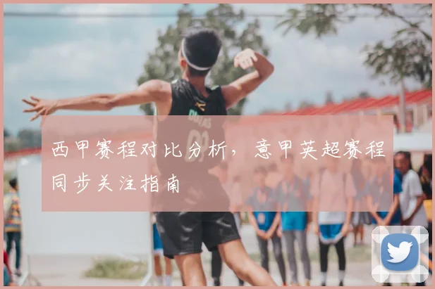 西甲赛程对比分析，意甲英超赛程同步关注指南