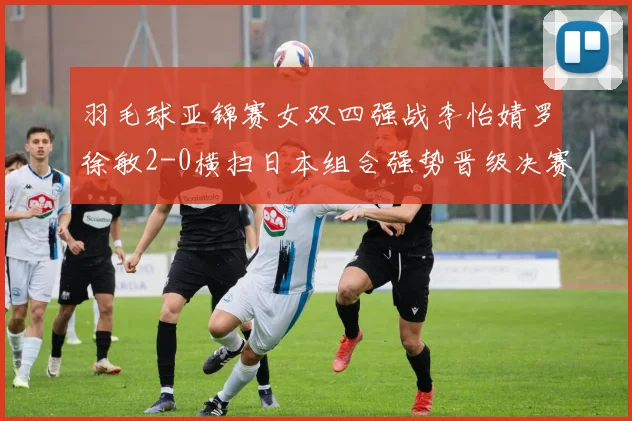 羽毛球亚锦赛女双四强战李怡婧罗徐敏2-0横扫日本组合强势晋级决赛